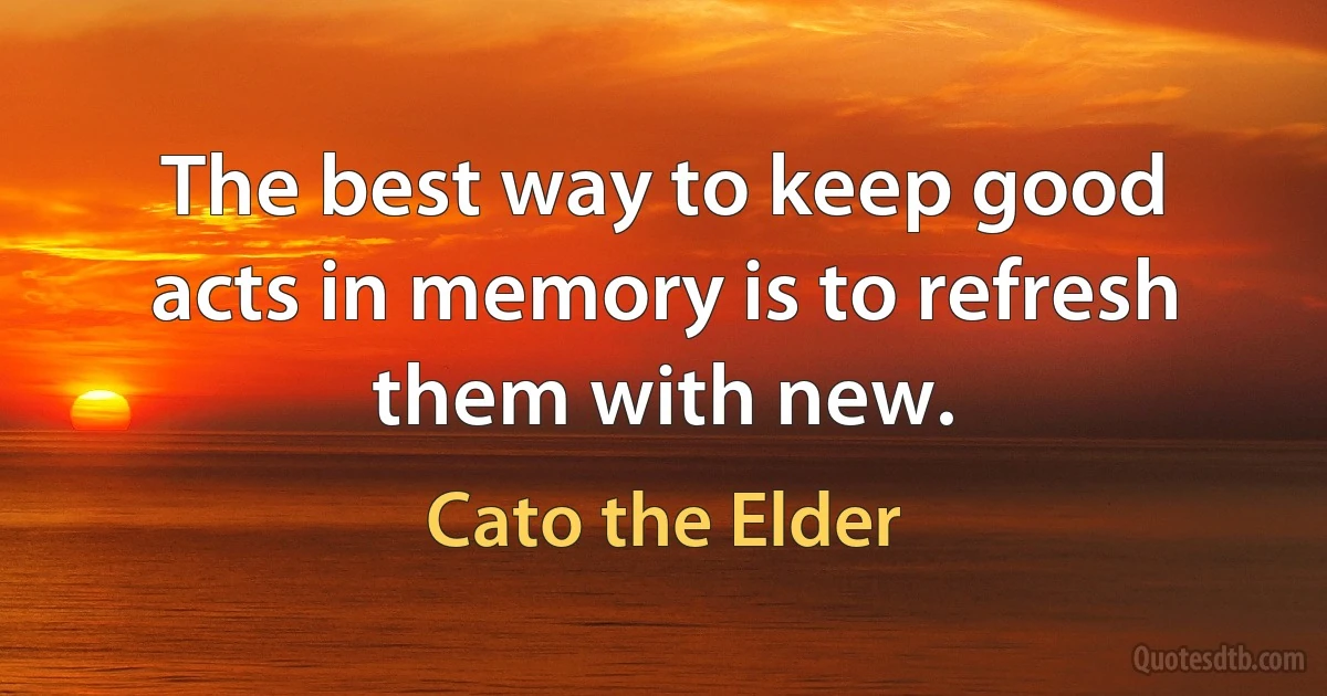 The best way to keep good acts in memory is to refresh them with new. (Cato the Elder)