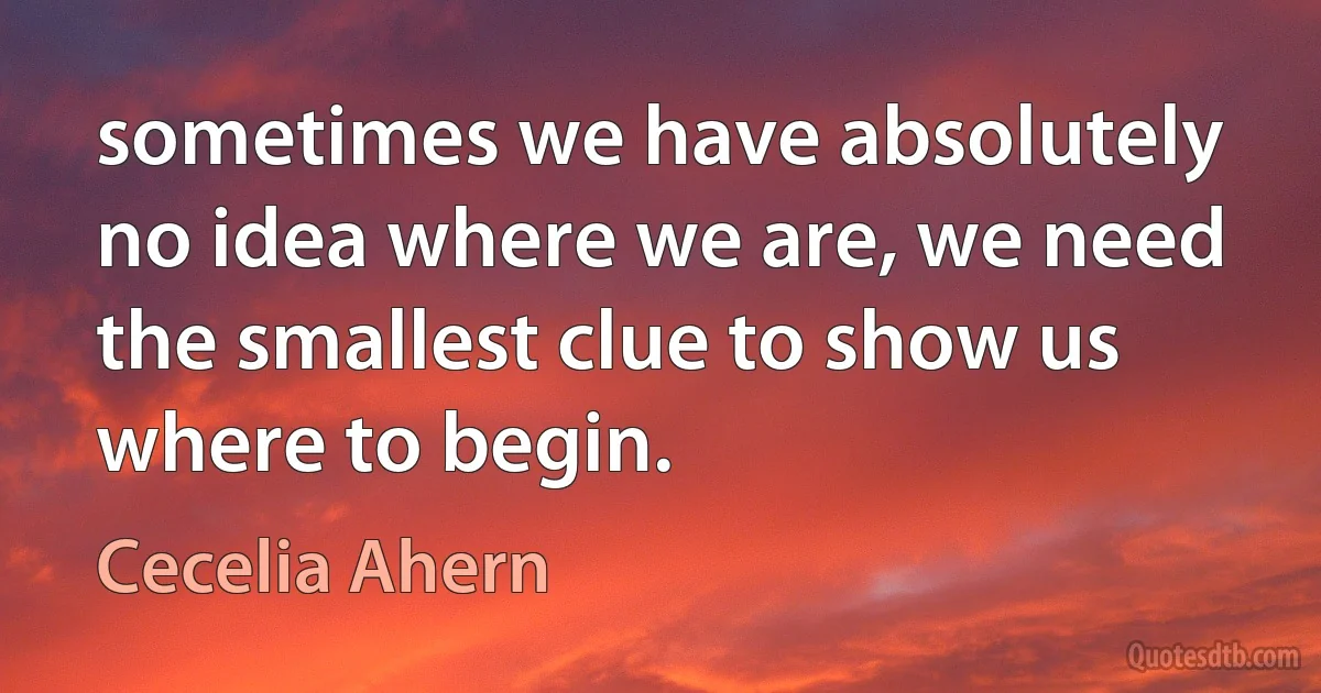 sometimes we have absolutely no idea where we are, we need the smallest clue to show us where to begin. (Cecelia Ahern)