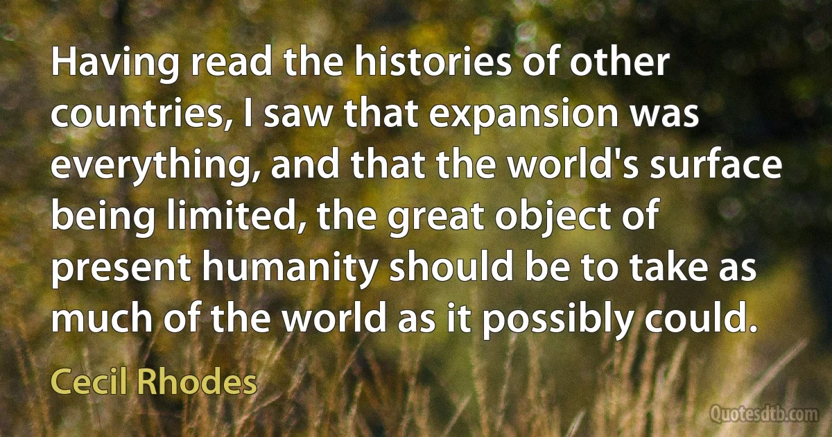 Having read the histories of other countries, I saw that expansion was everything, and that the world's surface being limited, the great object of present humanity should be to take as much of the world as it possibly could. (Cecil Rhodes)