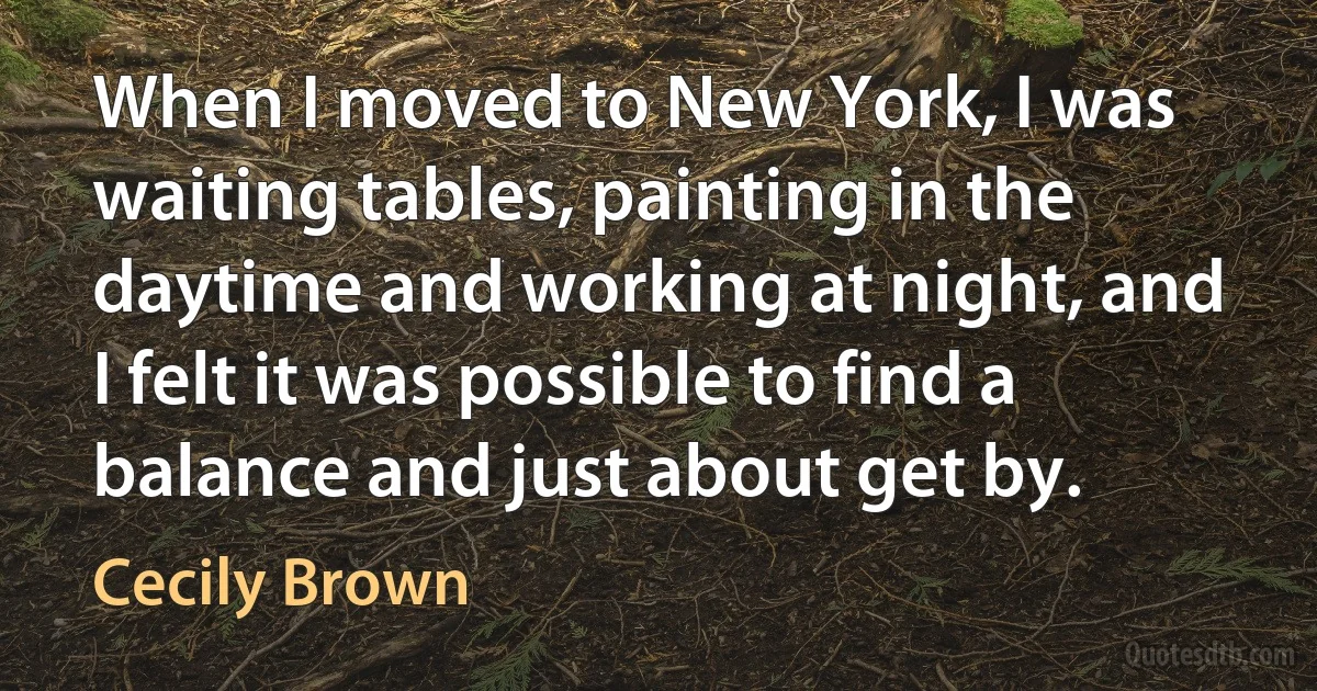 When I moved to New York, I was waiting tables, painting in the daytime and working at night, and I felt it was possible to find a balance and just about get by. (Cecily Brown)