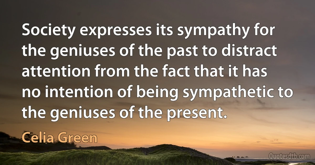 Society expresses its sympathy for the geniuses of the past to distract attention from the fact that it has no intention of being sympathetic to the geniuses of the present. (Celia Green)