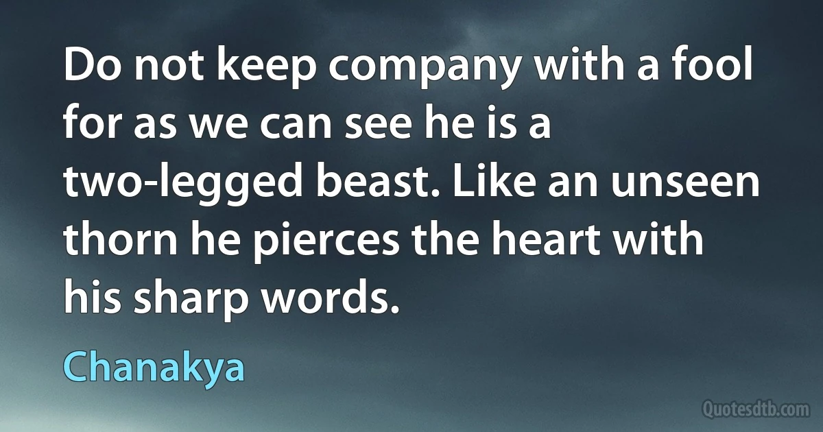 Do not keep company with a fool for as we can see he is a two-legged beast. Like an unseen thorn he pierces the heart with his sharp words. (Chanakya)