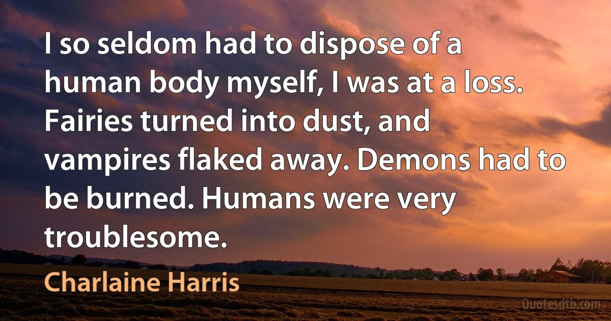 I so seldom had to dispose of a human body myself, I was at a loss. Fairies turned into dust, and vampires flaked away. Demons had to be burned. Humans were very troublesome. (Charlaine Harris)