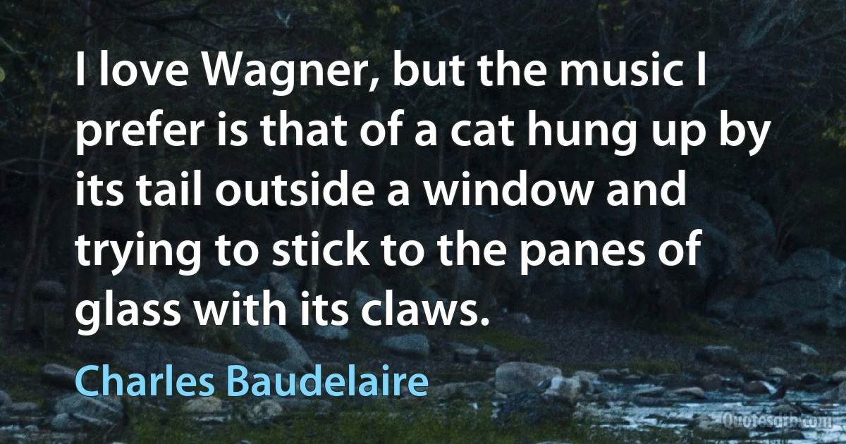 I love Wagner, but the music I prefer is that of a cat hung up by its tail outside a window and trying to stick to the panes of glass with its claws. (Charles Baudelaire)