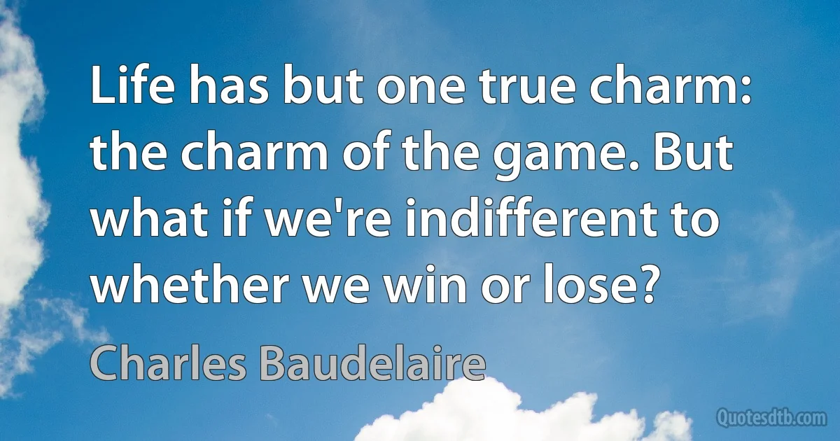 Life has but one true charm: the charm of the game. But what if we're indifferent to whether we win or lose? (Charles Baudelaire)