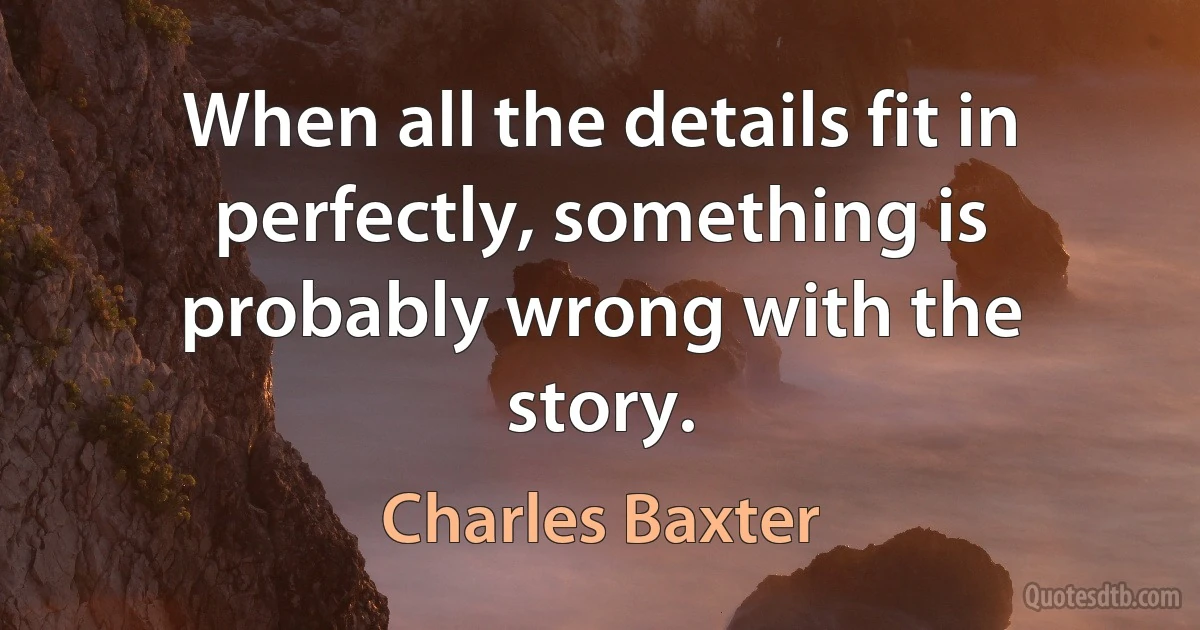 When all the details fit in perfectly, something is probably wrong with the story. (Charles Baxter)