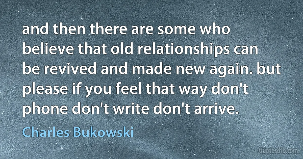 and then there are some who believe that old relationships can be revived and made new again. but please if you feel that way don't phone don't write don't arrive. (Charles Bukowski)