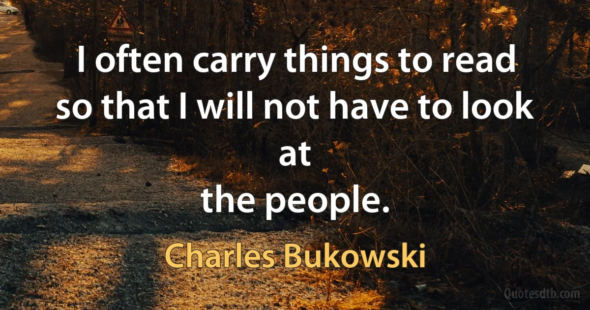 I often carry things to read
so that I will not have to look at
the people. (Charles Bukowski)