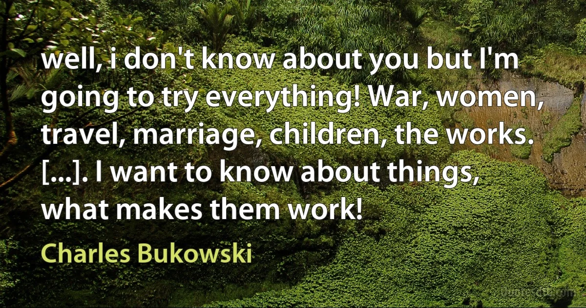 well, i don't know about you but I'm going to try everything! War, women, travel, marriage, children, the works. [...]. I want to know about things, what makes them work! (Charles Bukowski)