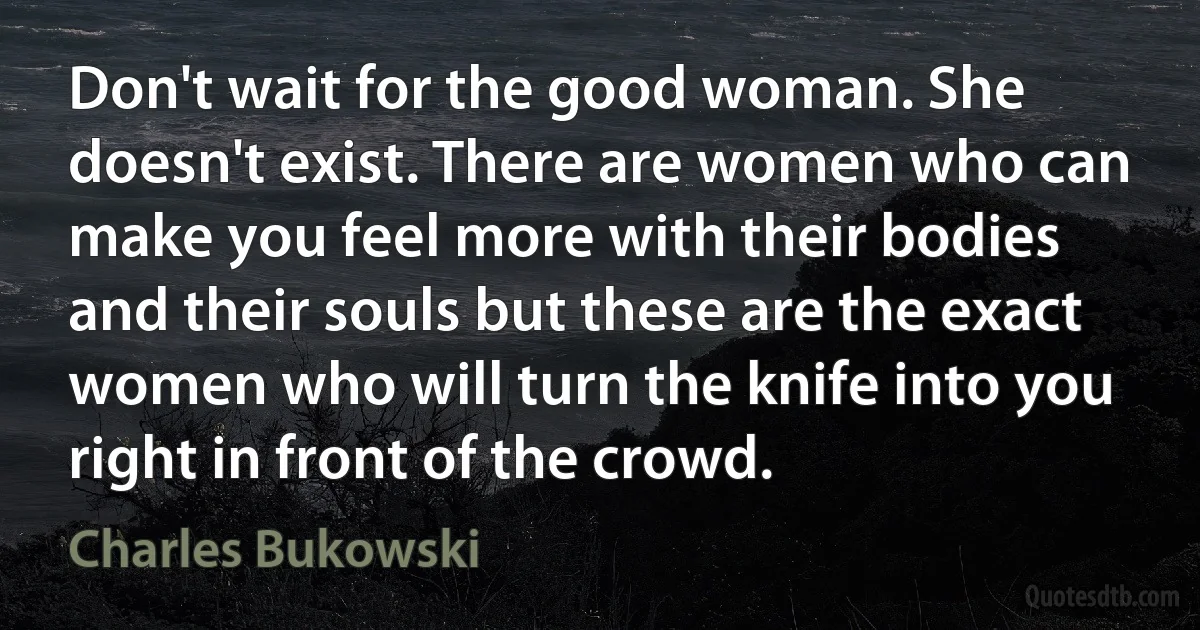 Don't wait for the good woman. She doesn't exist. There are women who can make you feel more with their bodies and their souls but these are the exact women who will turn the knife into you right in front of the crowd. (Charles Bukowski)