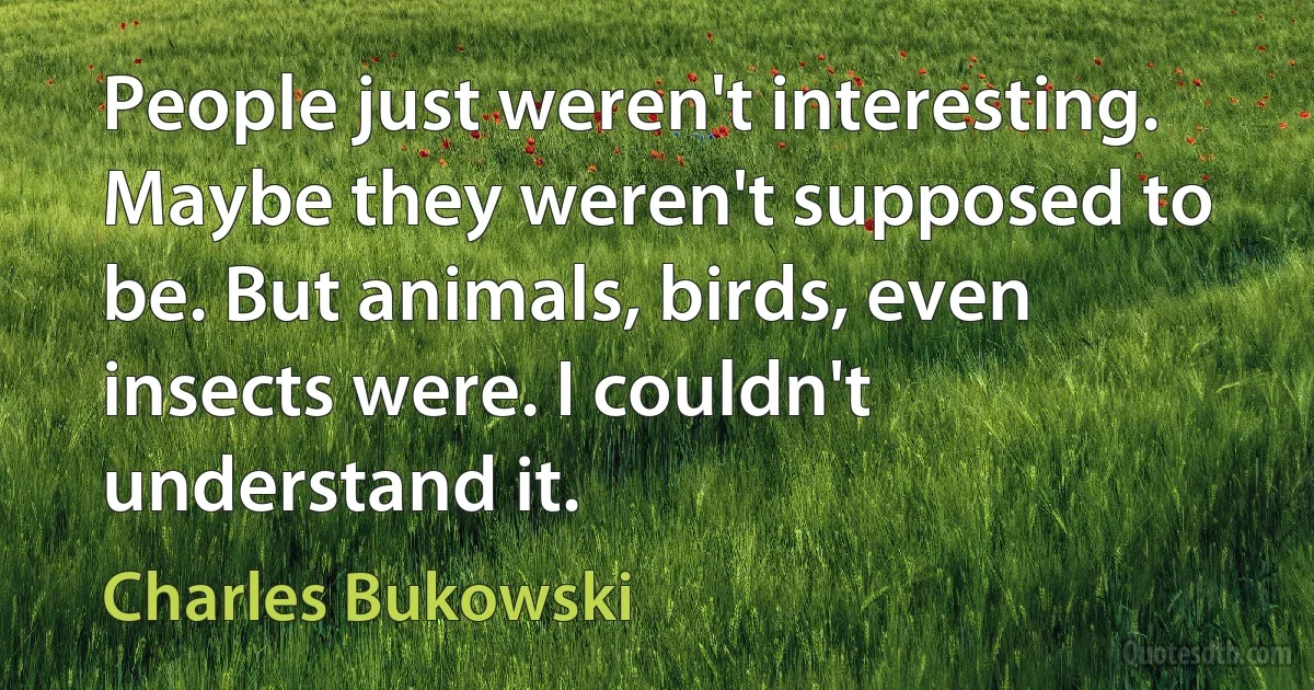 People just weren't interesting. Maybe they weren't supposed to be. But animals, birds, even insects were. I couldn't understand it. (Charles Bukowski)