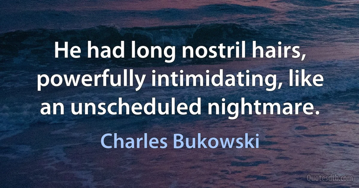 He had long nostril hairs, powerfully intimidating, like an unscheduled nightmare. (Charles Bukowski)