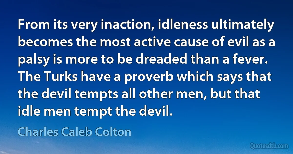 From its very inaction, idleness ultimately becomes the most active cause of evil as a palsy is more to be dreaded than a fever. The Turks have a proverb which says that the devil tempts all other men, but that idle men tempt the devil. (Charles Caleb Colton)