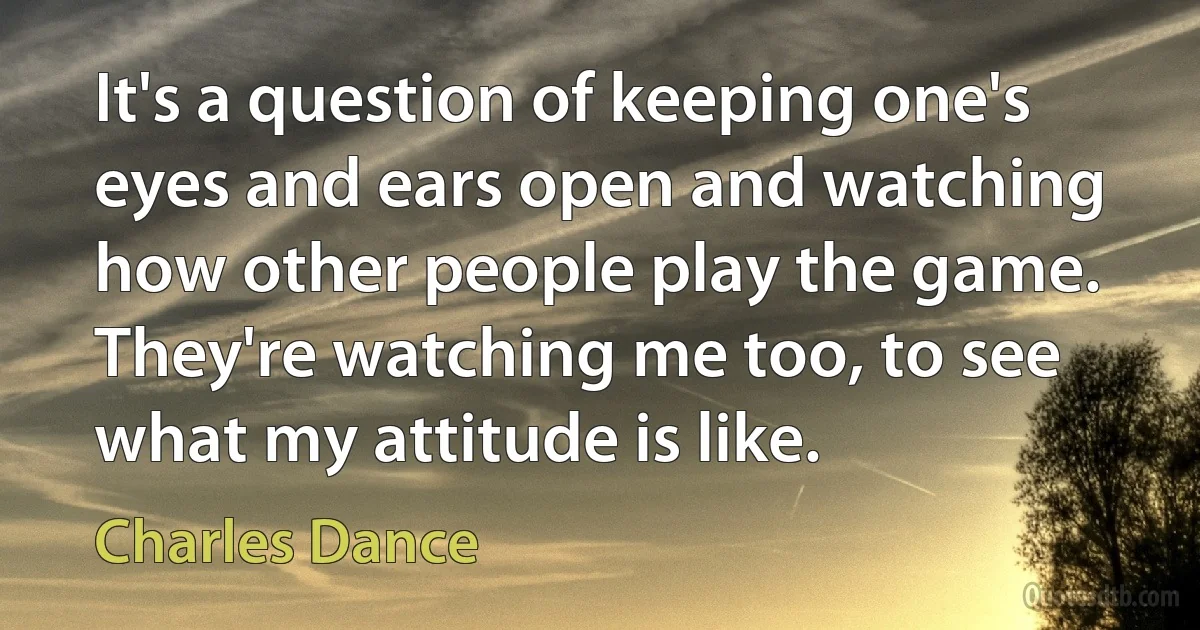 It's a question of keeping one's eyes and ears open and watching how other people play the game. They're watching me too, to see what my attitude is like. (Charles Dance)