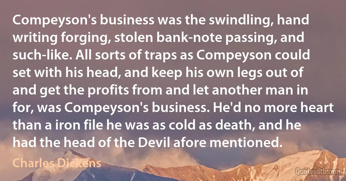 Compeyson's business was the swindling, hand writing forging, stolen bank-note passing, and such-like. All sorts of traps as Compeyson could set with his head, and keep his own legs out of and get the profits from and let another man in for, was Compeyson's business. He'd no more heart than a iron file he was as cold as death, and he had the head of the Devil afore mentioned. (Charles Dickens)