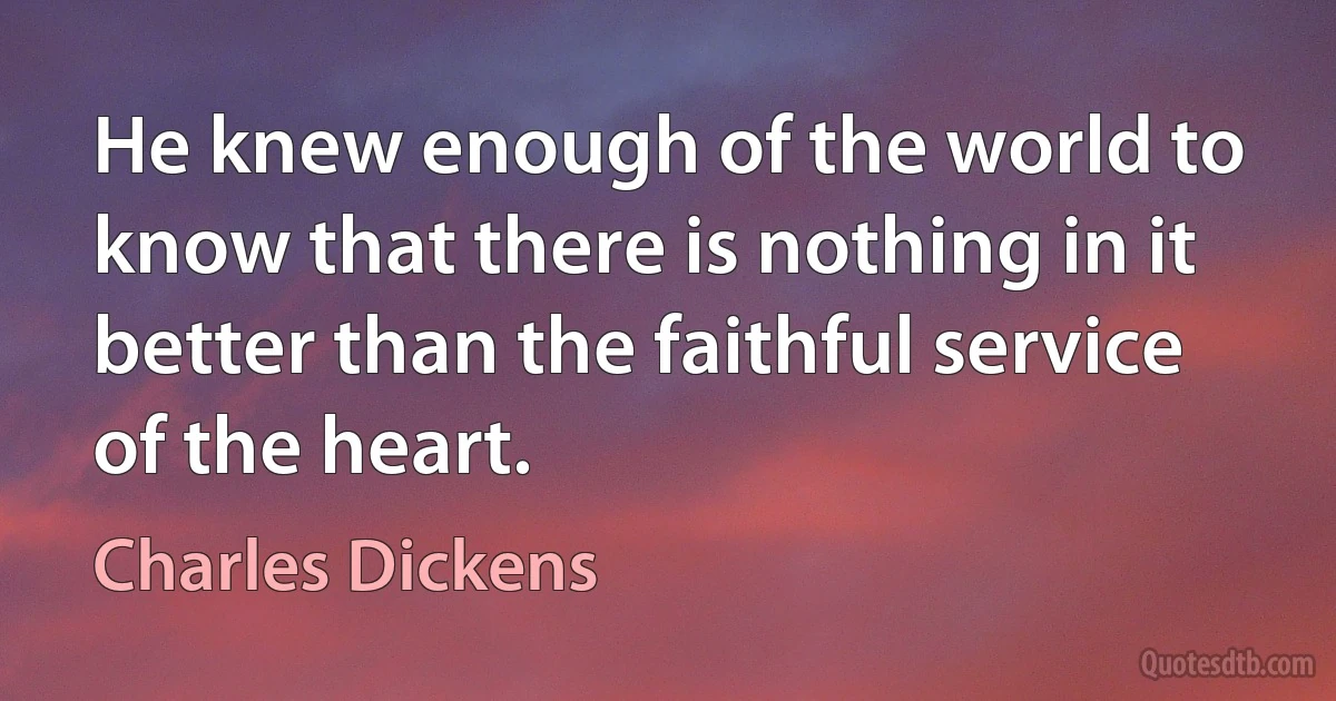 He knew enough of the world to know that there is nothing in it better than the faithful service of the heart. (Charles Dickens)