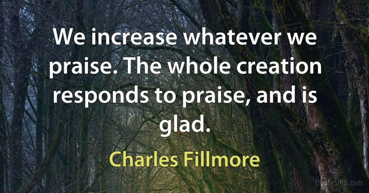 We increase whatever we praise. The whole creation responds to praise, and is glad. (Charles Fillmore)