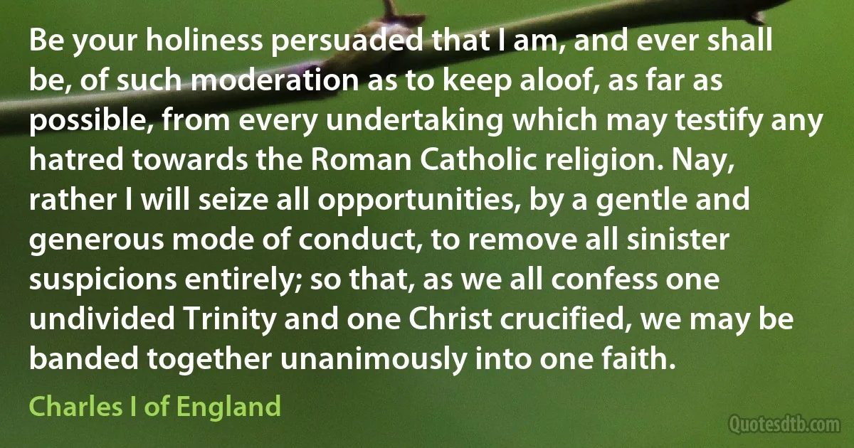 Be your holiness persuaded that I am, and ever shall be, of such moderation as to keep aloof, as far as possible, from every undertaking which may testify any hatred towards the Roman Catholic religion. Nay, rather I will seize all opportunities, by a gentle and generous mode of conduct, to remove all sinister suspicions entirely; so that, as we all confess one undivided Trinity and one Christ crucified, we may be banded together unanimously into one faith. (Charles I of England)