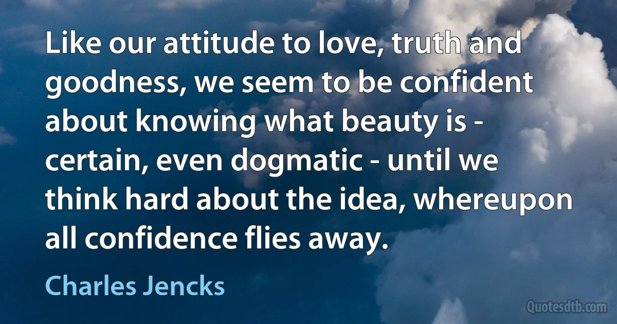 Like our attitude to love, truth and goodness, we seem to be confident about knowing what beauty is - certain, even dogmatic - until we think hard about the idea, whereupon all confidence flies away. (Charles Jencks)