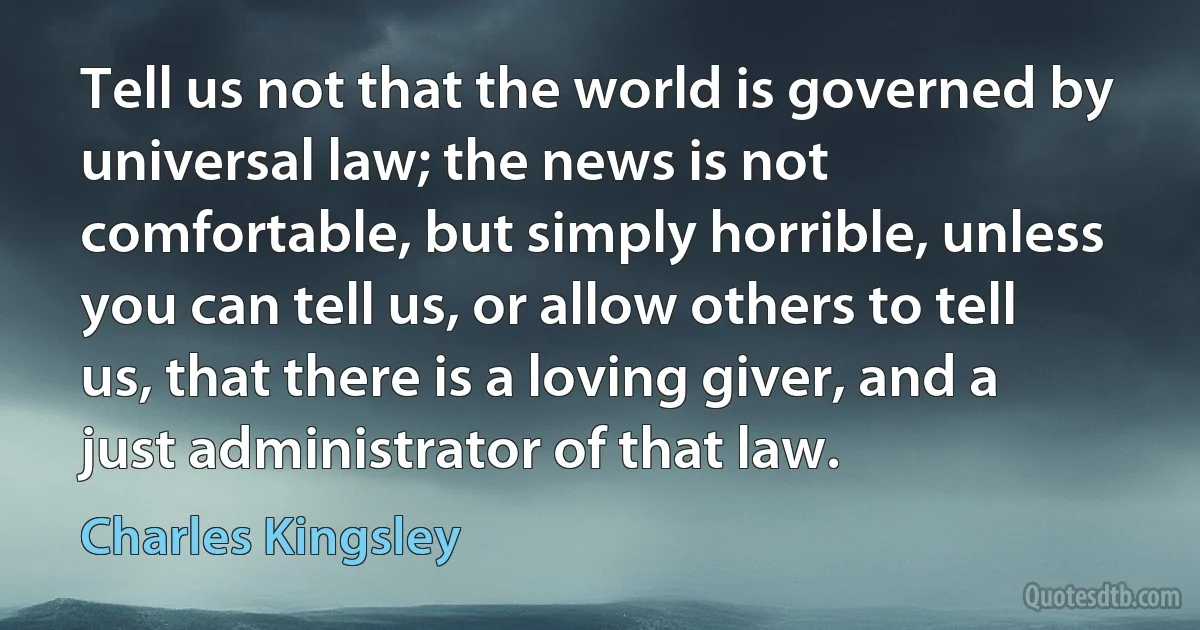 Tell us not that the world is governed by universal law; the news is not comfortable, but simply horrible, unless you can tell us, or allow others to tell us, that there is a loving giver, and a just administrator of that law. (Charles Kingsley)