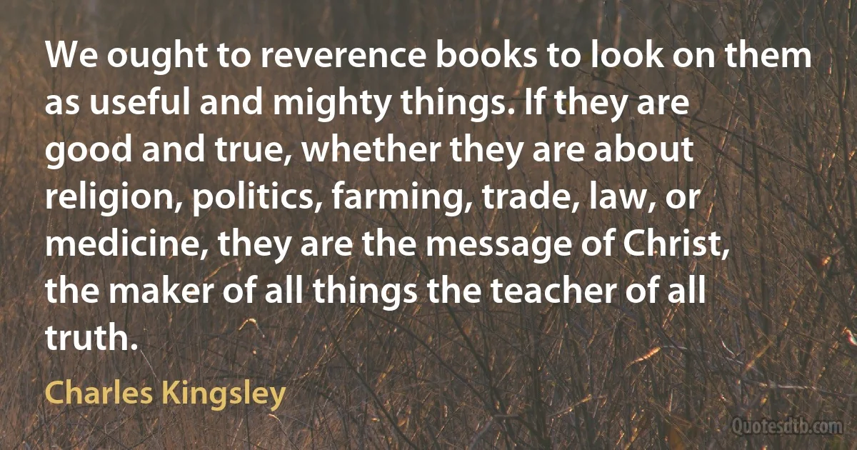 We ought to reverence books to look on them as useful and mighty things. If they are good and true, whether they are about religion, politics, farming, trade, law, or medicine, they are the message of Christ, the maker of all things the teacher of all truth. (Charles Kingsley)