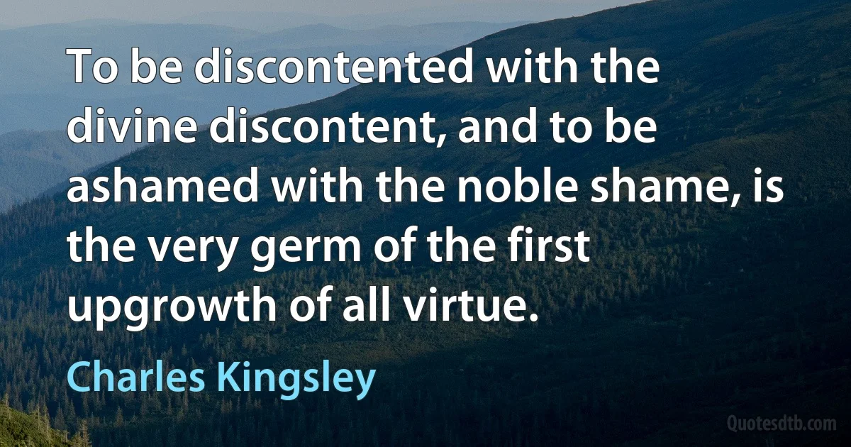 To be discontented with the divine discontent, and to be ashamed with the noble shame, is the very germ of the first upgrowth of all virtue. (Charles Kingsley)