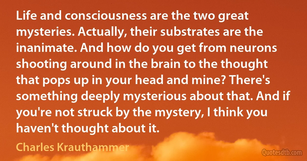 Life and consciousness are the two great mysteries. Actually, their substrates are the inanimate. And how do you get from neurons shooting around in the brain to the thought that pops up in your head and mine? There's something deeply mysterious about that. And if you're not struck by the mystery, I think you haven't thought about it. (Charles Krauthammer)