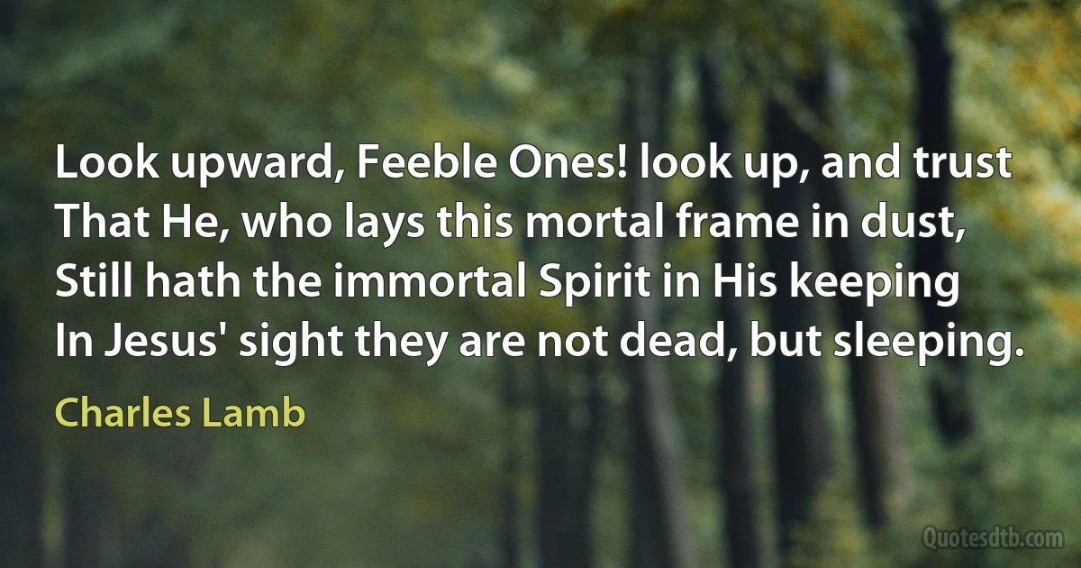 Look upward, Feeble Ones! look up, and trust
That He, who lays this mortal frame in dust,
Still hath the immortal Spirit in His keeping
In Jesus' sight they are not dead, but sleeping. (Charles Lamb)