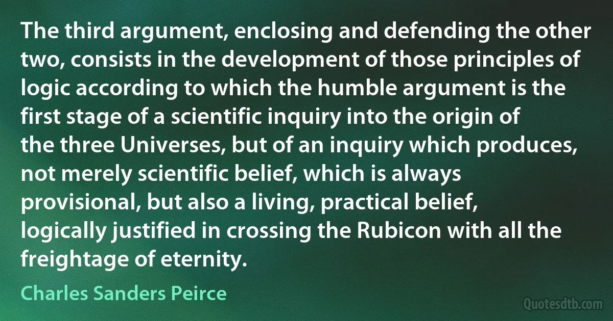 The third argument, enclosing and defending the other two, consists in the development of those principles of logic according to which the humble argument is the first stage of a scientific inquiry into the origin of the three Universes, but of an inquiry which produces, not merely scientific belief, which is always provisional, but also a living, practical belief, logically justified in crossing the Rubicon with all the freightage of eternity. (Charles Sanders Peirce)