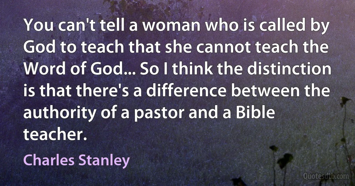 You can't tell a woman who is called by God to teach that she cannot teach the Word of God... So I think the distinction is that there's a difference between the authority of a pastor and a Bible teacher. (Charles Stanley)