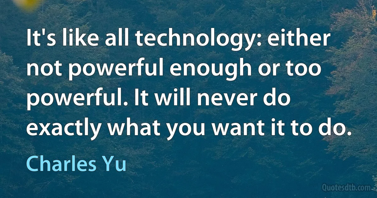 It's like all technology: either not powerful enough or too powerful. It will never do exactly what you want it to do. (Charles Yu)