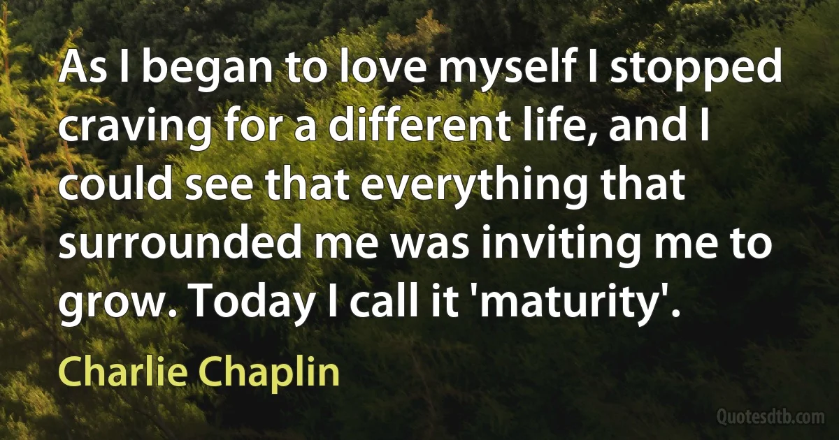 As I began to love myself I stopped craving for a different life, and I could see that everything that surrounded me was inviting me to grow. Today I call it 'maturity'. (Charlie Chaplin)