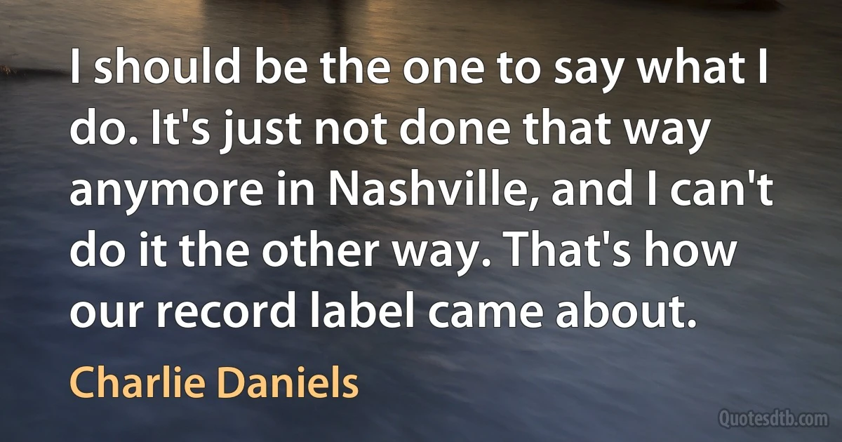 I should be the one to say what I do. It's just not done that way anymore in Nashville, and I can't do it the other way. That's how our record label came about. (Charlie Daniels)