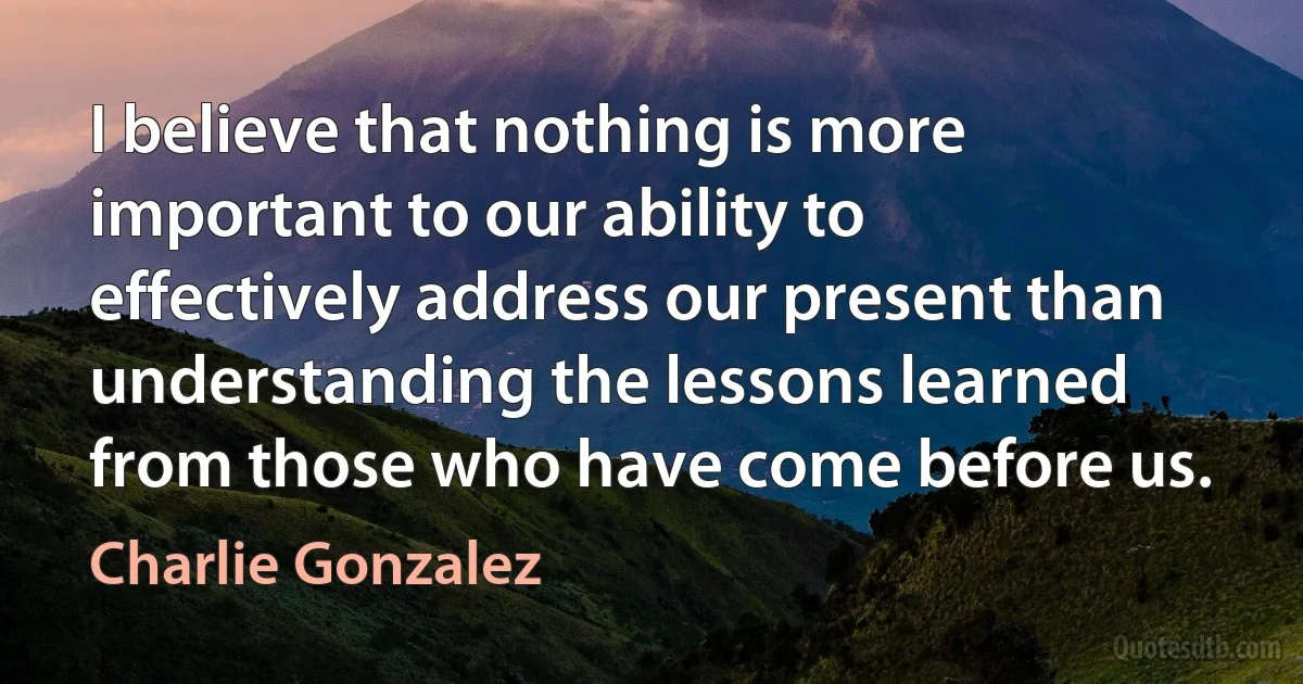 I believe that nothing is more important to our ability to effectively address our present than understanding the lessons learned from those who have come before us. (Charlie Gonzalez)