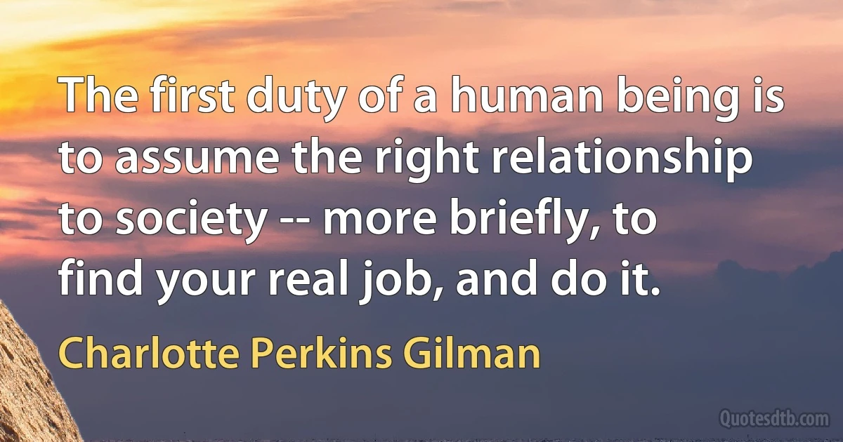 The first duty of a human being is to assume the right relationship to society -- more briefly, to find your real job, and do it. (Charlotte Perkins Gilman)