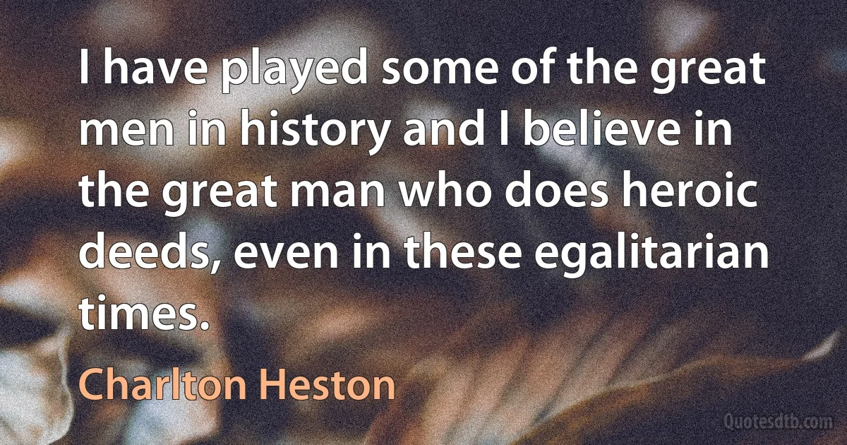 I have played some of the great men in history and I believe in the great man who does heroic deeds, even in these egalitarian times. (Charlton Heston)