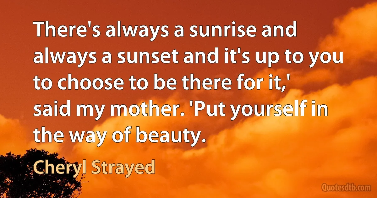 There's always a sunrise and always a sunset and it's up to you to choose to be there for it,' said my mother. 'Put yourself in the way of beauty. (Cheryl Strayed)