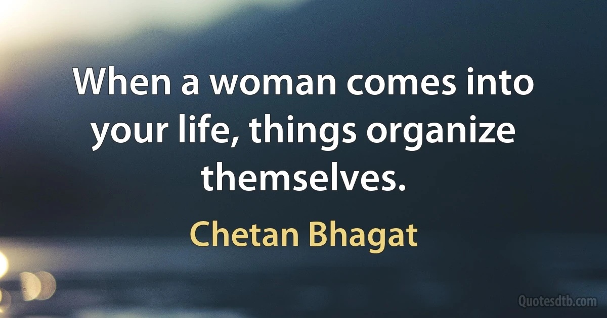 When a woman comes into your life, things organize themselves. (Chetan Bhagat)