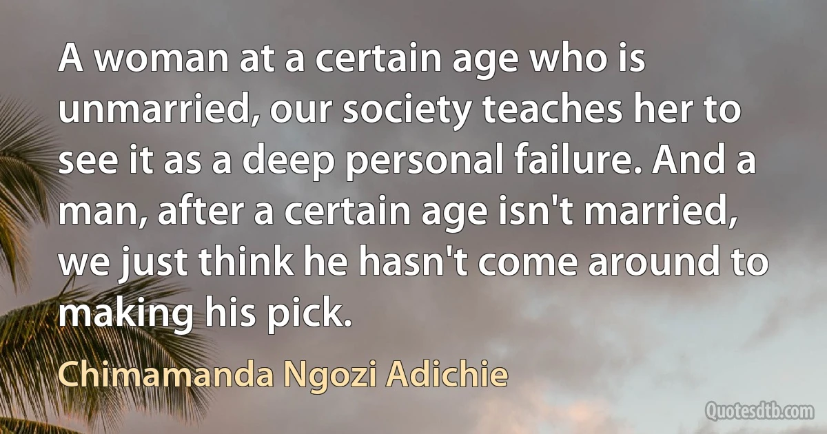 A woman at a certain age who is unmarried, our society teaches her to see it as a deep personal failure. And a man, after a certain age isn't married, we just think he hasn't come around to making his pick. (Chimamanda Ngozi Adichie)