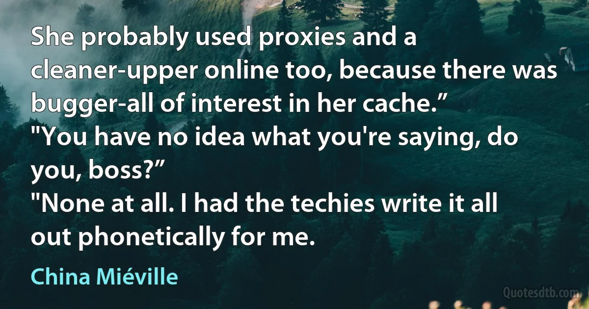 She probably used proxies and a cleaner-upper online too, because there was bugger-all of interest in her cache.”
"You have no idea what you're saying, do you, boss?”
"None at all. I had the techies write it all out phonetically for me. (China Miéville)