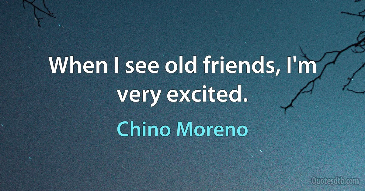 When I see old friends, I'm very excited. (Chino Moreno)