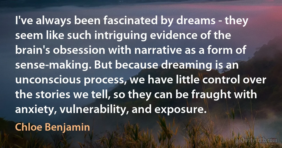 I've always been fascinated by dreams - they seem like such intriguing evidence of the brain's obsession with narrative as a form of sense-making. But because dreaming is an unconscious process, we have little control over the stories we tell, so they can be fraught with anxiety, vulnerability, and exposure. (Chloe Benjamin)