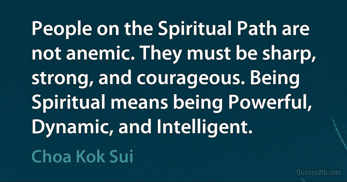 People on the Spiritual Path are not anemic. They must be sharp, strong, and courageous. Being Spiritual means being Powerful, Dynamic, and Intelligent. (Choa Kok Sui)