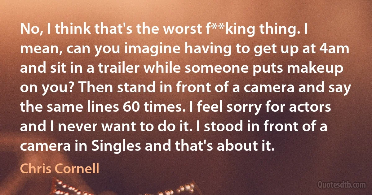 No, I think that's the worst f**king thing. I mean, can you imagine having to get up at 4am and sit in a trailer while someone puts makeup on you? Then stand in front of a camera and say the same lines 60 times. I feel sorry for actors and I never want to do it. I stood in front of a camera in Singles and that's about it. (Chris Cornell)