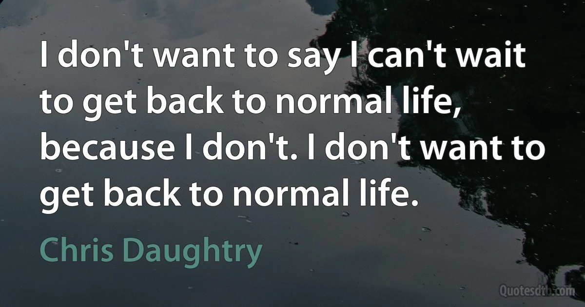 I don't want to say I can't wait to get back to normal life, because I don't. I don't want to get back to normal life. (Chris Daughtry)