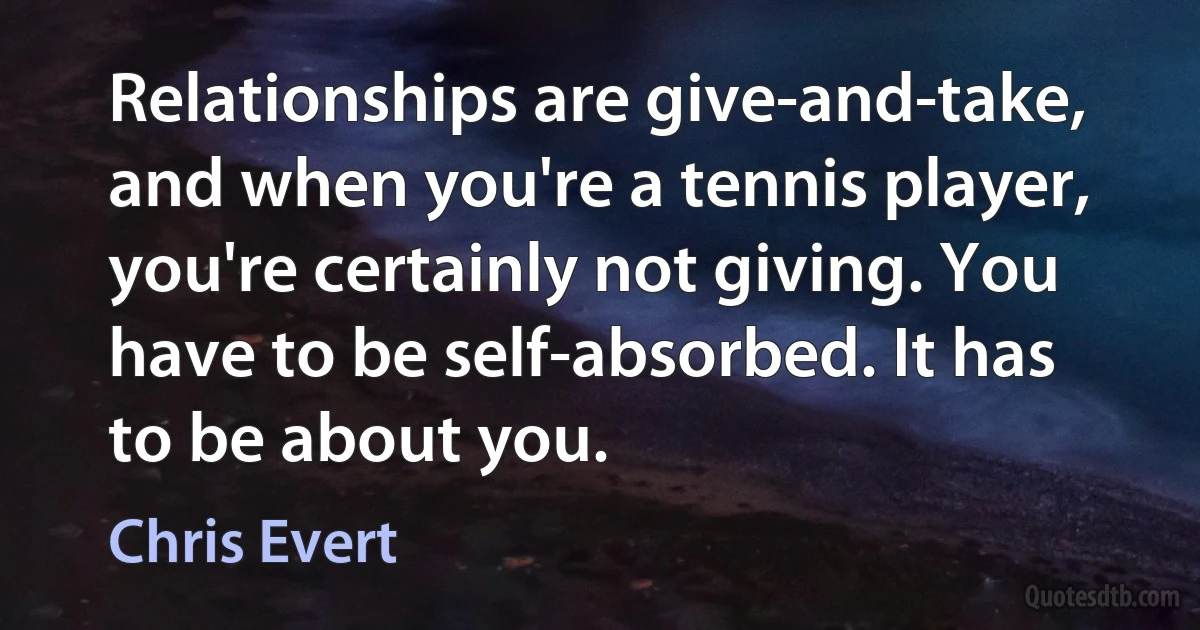 Relationships are give-and-take, and when you're a tennis player, you're certainly not giving. You have to be self-absorbed. It has to be about you. (Chris Evert)