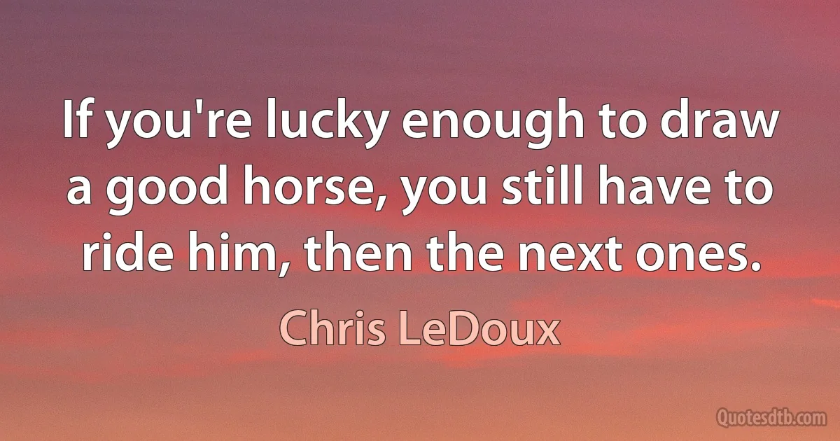 If you're lucky enough to draw a good horse, you still have to ride him, then the next ones. (Chris LeDoux)