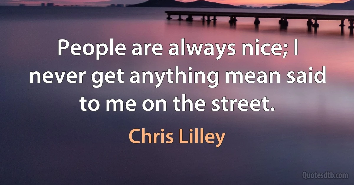 People are always nice; I never get anything mean said to me on the street. (Chris Lilley)