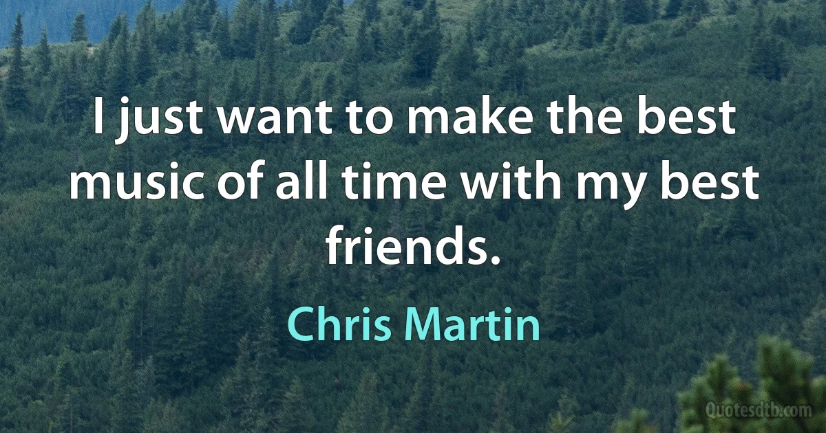 I just want to make the best music of all time with my best friends. (Chris Martin)