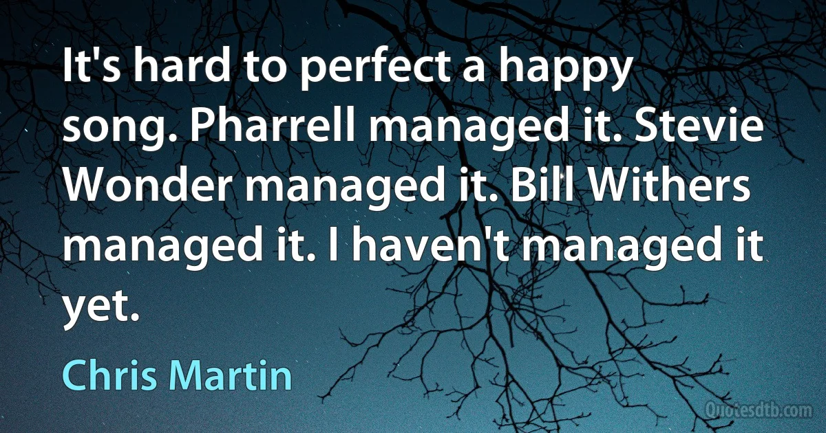 It's hard to perfect a happy song. Pharrell managed it. Stevie Wonder managed it. Bill Withers managed it. I haven't managed it yet. (Chris Martin)